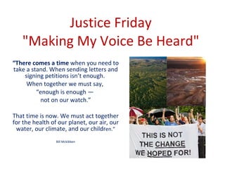 Justice Friday  &quot;Making My Voice Be Heard&quot;  “ There comes a time  when you need to take a stand. When sending letters and signing petitions isn’t enough.  When together we must say,  “ enough is enough —  not on our watch.” That time is now. We must act together for the health of our planet, our air, our water, our climate, and our childr en.” Bill Mckibben 