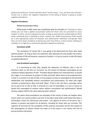 going to be written as “Justice had been done” by the victors. If so, we have now entered a
human era, in which, the negative implications of the killing of Osama is going to create
negative precedence.

Negative Precedence

       Global Assassination Policy
        Philip Sands (in BBC news) was troubled by what he considers as “moving to a place
where you can have a global assassination policy for those who are perceived to cause
trouble” In short, no one is going to be safe, as long as some persons (authorized) out there
thinks somebody else is troubling to them, solution, kill. Global Assassination Policy would
be a very appropriate policy for dictators and authoritarian individuals and groups. Now
they can hunt down dissidents of democracy who have fled to a third country. Nothing to
complain as it might be an authorized operation (appeal to authority).
       Sacredness of life

        The sacredness of human life is now going to be determined by those who wield
political powers. As long as there are politicians who advocate the end justifies the means,
the sacredness of life will become a question of politics. Is it just or justice to take life based
on political decisions?

       Lost of national sovereignty

         It is interesting to note, that, despite the objections of Pakistan, who is one of
America’s allies on the War on Terrorism, for the breach of Pakistani sovereignty by the
unilateral military operation of USA - President Barack Obama has reiterated that, he would
do it again, if it is necessary to protect its allies and itself. What seems to be projected here
is that, if, a country is an ally of USA, it must prepare to have its sovereignty to be breached
deliberately and repeatedly without consultation and authorization, for what USA might
consider as protecting its allies and itself. Wow! If this is the cost that a sovereign nation
has to pay to be an ally of USA, it amounts to a loss of sovereignty. Is it just or justice to
breach the sovereignty of another nation without consultation and authorization? Would
America subject itself to the same policy by other nations?

        The above three precedence are examples of the results of what can happen when
unjust means are used to justify a just end. It has taken away what could really have been a
tremendous victory for democracy and justice. I am against all forms of terrorism, but I
believe in justness and justice for all persons, including for those who are criminals. The
rejection of terrorists for the sacredness of life, justness and justice and for the respect of
the sovereignties of nations should not make us to be unjust in our means and end to
pursue justness and justice.
 