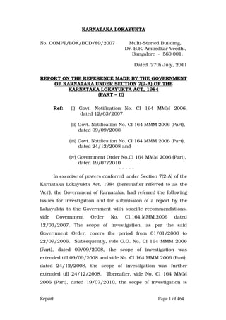 Report Page 1 of 464
KARNATAKA LOKAYUKTA
No. COMPT/LOK/BCD/89/2007 Multi-Storied Building,
Dr. B.R. Ambedkar Veedhi,
Bangalore - 560 001.
Dated 27th July, 2011
REPORT ON THE REFERENCE MADE BY THE GOVERNMENT
OF KARNATAKA UNDER SECTION 7(2-A) OF THE
KARNATAKA LOKAYUKTA ACT, 1984
(PART – II)
Ref: (i) Govt. Notification No. CI 164 MMM 2006,
dated 12/03/2007
(ii) Govt. Notification No. CI 164 MMM 2006 (Part),
dated 09/09/2008
(iii) Govt. Notification No. CI 164 MMM 2006 (Part),
dated 24/12/2008 and
(iv) Government Order No.CI 164 MMM 2006 (Part),
dated 19/07/2010
- - - - -
In exercise of powers conferred under Section 7(2-A) of the
Karnataka Lokayukta Act, 1984 (hereinafter referred to as the
‘Act’), the Government of Karnataka, had referred the following
issues for investigation and for submission of a report by the
Lokayukta to the Government with specific recommendations,
vide Government Order No. CI.164.MMM.2006 dated
12/03/2007. The scope of investigation, as per the said
Government Order, covers the period from 01/01/2000 to
22/07/2006. Subsequently, vide G.O. No. CI 164 MMM 2006
(Part), dated 09/09/2008, the scope of investigation was
extended till 09/09/2008 and vide No. CI 164 MMM 2006 (Part),
dated 24/12/2008, the scope of investigation was further
extended till 24/12/2008. Thereafter, vide No. CI 164 MMM
2006 (Part), dated 19/07/2010, the scope of investigation is
 