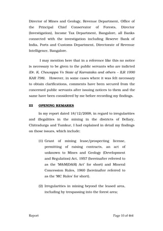 Report Page 10 of 464
Director of Mines and Geology, Revenue Department, Office of
the Principal Chief Conservator of Forests, Director
(Investigation), Income Tax Department, Bangalore, all Banks
connected with the investigation including Reserve Bank of
India, Ports and Customs Department, Directorate of Revenue
Intelligence, Bangalore.
I may mention here that in a reference like this no notice
is necessary to be given to the public servants who are indicted
(Dr. K. Chowappa Vs State of Karnataka and others – ILR 1990
KAR 798). However, in some cases where it was felt necessary
to obtain clarifications, comments have been secured from the
concerned public servants after issuing notices to them and the
same have been considered by me before recording my findings.
III OPENING REMARKS
In my report dated 18/12/2008, in regard to irregularities
and illegalities in the mining in the districts of Bellary,
Chitradurga and Tumkur, I had explained in detail my findings
on those issues, which include;
(1) Grant of mining lease/prospecting license,
permitting of raising contracts, an act of
unknown to Mines and Geology (Development
and Regulation) Act, 1957 (hereinafter referred to
as the ‘M&M(D&R) Act’ for short) and Mineral
Concession Rules, 1960 (hereinafter referred to
as the ‘MC Rules’ for short).
(2) Irregularities in mining beyond the leased area,
including by trespassing into the forest area;
 