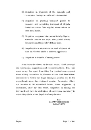 Report Page 11 of 464
(3) Illegalities in transport of the minerals and
consequent damage to roads and environment
(4) Illegalities in granting transport permit to
transport and permitting transport of illegally
mined ore either from regular leased mines or
from patta lands.
(5) Illegalities in agreements entered into by Mysore
Minerals Limited (for short ‘MML’) with private
companies and loss suffered there from.
(6) Irregularities in de-reservation and allotment of
such de-reserved areas to different applicants.
(7) Illegalities in transfer of mining leases.
Apart from the above, in the said report, I had conveyed
my conclusions, suggestions and recommendations. But, I am
sorry to say that apart from filing few criminal cases against
some mining companies, no concrete actions have been taken,
consequent to which the illegal mining as pointed out in the
report herein above, has continued to exist. As a matter of fact,
the reasons to be mentioned herein below, supported by
documents, after my first report, illegalities in mining has
increased and there is total failure of supervisory machinery in
controlling all the above illegalities/irregularities.
Sd/-
(N.SANTOSH HEGDE)
LOKAYUKTA
 