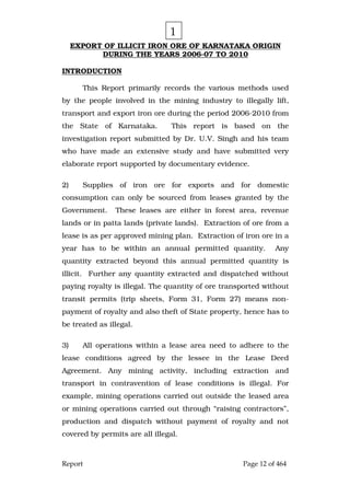 Report Page 12 of 464
EXPORT OF ILLICIT IRON ORE OF KARNATAKA ORIGIN
DURING THE YEARS 2006-07 TO 2010
INTRODUCTION
This Report primarily records the various methods used
by the people involved in the mining industry to illegally lift,
transport and export iron ore during the period 2006-2010 from
the State of Karnataka. This report is based on the
investigation report submitted by Dr. U.V. Singh and his team
who have made an extensive study and have submitted very
elaborate report supported by documentary evidence.
2) Supplies of iron ore for exports and for domestic
consumption can only be sourced from leases granted by the
Government. These leases are either in forest area, revenue
lands or in patta lands (private lands). Extraction of ore from a
lease is as per approved mining plan. Extraction of iron ore in a
year has to be within an annual permitted quantity. Any
quantity extracted beyond this annual permitted quantity is
illicit. Further any quantity extracted and dispatched without
paying royalty is illegal. The quantity of ore transported without
transit permits (trip sheets, Form 31, Form 27) means non-
payment of royalty and also theft of State property, hence has to
be treated as illegal.
3) All operations within a lease area need to adhere to the
lease conditions agreed by the lessee in the Lease Deed
Agreement. Any mining activity, including extraction and
transport in contravention of lease conditions is illegal. For
example, mining operations carried out outside the leased area
or mining operations carried out through “raising contractors”,
production and dispatch without payment of royalty and not
covered by permits are all illegal.
1
 