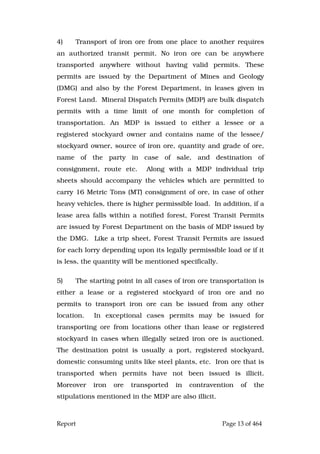 Report Page 13 of 464
4) Transport of iron ore from one place to another requires
an authorized transit permit. No iron ore can be anywhere
transported anywhere without having valid permits. These
permits are issued by the Department of Mines and Geology
(DMG) and also by the Forest Department, in leases given in
Forest Land. Mineral Dispatch Permits (MDP) are bulk dispatch
permits with a time limit of one month for completion of
transportation. An MDP is issued to either a lessee or a
registered stockyard owner and contains name of the lessee/
stockyard owner, source of iron ore, quantity and grade of ore,
name of the party in case of sale, and destination of
consignment, route etc. Along with a MDP individual trip
sheets should accompany the vehicles which are permitted to
carry 16 Metric Tons (MT) consignment of ore, in case of other
heavy vehicles, there is higher permissible load. In addition, if a
lease area falls within a notified forest, Forest Transit Permits
are issued by Forest Department on the basis of MDP issued by
the DMG. Like a trip sheet, Forest Transit Permits are issued
for each lorry depending upon its legally permissible load or if it
is less, the quantity will be mentioned specifically.
5) The starting point in all cases of iron ore transportation is
either a lease or a registered stockyard of iron ore and no
permits to transport iron ore can be issued from any other
location. In exceptional cases permits may be issued for
transporting ore from locations other than lease or registered
stockyard in cases when illegally seized iron ore is auctioned.
The destination point is usually a port, registered stockyard,
domestic consuming units like steel plants, etc. Iron ore that is
transported when permits have not been issued is illicit.
Moreover iron ore transported in contravention of the
stipulations mentioned in the MDP are also illicit.
 