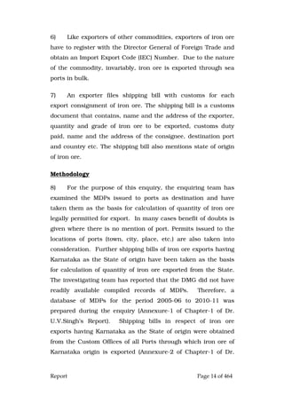 Report Page 14 of 464
6) Like exporters of other commodities, exporters of iron ore
have to register with the Director General of Foreign Trade and
obtain an Import Export Code (IEC) Number. Due to the nature
of the commodity, invariably, iron ore is exported through sea
ports in bulk.
7) An exporter files shipping bill with customs for each
export consignment of iron ore. The shipping bill is a customs
document that contains, name and the address of the exporter,
quantity and grade of iron ore to be exported, customs duty
paid, name and the address of the consignee, destination port
and country etc. The shipping bill also mentions state of origin
of iron ore.
Methodology
8) For the purpose of this enquiry, the enquiring team has
examined the MDPs issued to ports as destination and have
taken them as the basis for calculation of quantity of iron ore
legally permitted for export. In many cases benefit of doubts is
given where there is no mention of port. Permits issued to the
locations of ports (town, city, place, etc.) are also taken into
consideration. Further shipping bills of iron ore exports having
Karnataka as the State of origin have been taken as the basis
for calculation of quantity of iron ore exported from the State.
The investigating team has reported that the DMG did not have
readily available compiled records of MDPs. Therefore, a
database of MDPs for the period 2005-06 to 2010-11 was
prepared during the enquiry (Annexure-1 of Chapter-1 of Dr.
U.V.Singh’s Report). Shipping bills in respect of iron ore
exports having Karnataka as the State of origin were obtained
from the Custom Offices of all Ports through which iron ore of
Karnataka origin is exported (Annexure-2 of Chapter-1 of Dr.
 