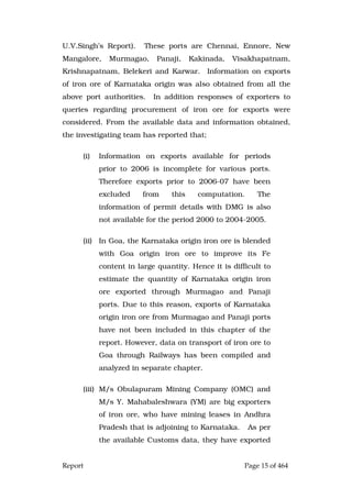 Report Page 15 of 464
U.V.Singh’s Report). These ports are Chennai, Ennore, New
Mangalore, Murmagao, Panaji, Kakinada, Visakhapatnam,
Krishnapatnam, Belekeri and Karwar. Information on exports
of iron ore of Karnataka origin was also obtained from all the
above port authorities. In addition responses of exporters to
queries regarding procurement of iron ore for exports were
considered. From the available data and information obtained,
the investigating team has reported that;
(i) Information on exports available for periods
prior to 2006 is incomplete for various ports.
Therefore exports prior to 2006-07 have been
excluded from this computation. The
information of permit details with DMG is also
not available for the period 2000 to 2004-2005.
(ii) In Goa, the Karnataka origin iron ore is blended
with Goa origin iron ore to improve its Fe
content in large quantity. Hence it is difficult to
estimate the quantity of Karnataka origin iron
ore exported through Murmagao and Panaji
ports. Due to this reason, exports of Karnataka
origin iron ore from Murmagao and Panaji ports
have not been included in this chapter of the
report. However, data on transport of iron ore to
Goa through Railways has been compiled and
analyzed in separate chapter.
(iii) M/s Obulapuram Mining Company (OMC) and
M/s Y. Mahabaleshwara (YM) are big exporters
of iron ore, who have mining leases in Andhra
Pradesh that is adjoining to Karnataka. As per
the available Customs data, they have exported
 