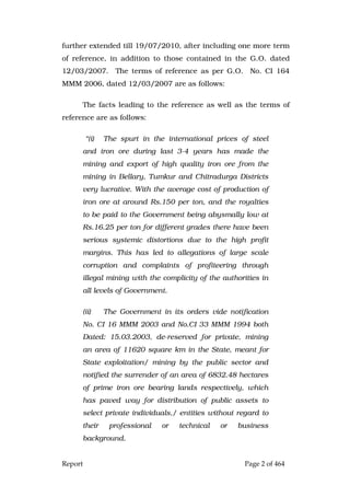 Report Page 2 of 464
further extended till 19/07/2010, after including one more term
of reference, in addition to those contained in the G.O. dated
12/03/2007. The terms of reference as per G.O. No. CI 164
MMM 2006, dated 12/03/2007 are as follows:
The facts leading to the reference as well as the terms of
reference are as follows:
“(i) The spurt in the international prices of steel
and iron ore during last 3-4 years has made the
mining and export of high quality iron ore from the
mining in Bellary, Tumkur and Chitradurga Districts
very lucrative. With the average cost of production of
iron ore at around Rs.150 per ton, and the royalties
to be paid to the Government being abysmally low at
Rs.16.25 per ton for different grades there have been
serious systemic distortions due to the high profit
margins. This has led to allegations of large scale
corruption and complaints of profiteering through
illegal mining with the complicity of the authorities in
all levels of Government.
(ii) The Government in its orders vide notification
No. CI 16 MMM 2003 and No.CI 33 MMM 1994 both
Dated: 15.03.2003, de-reserved for private, mining
an area of 11620 square km in the State, meant for
State exploitation/ mining by the public sector and
notified the surrender of an area of 6832.48 hectares
of prime iron ore bearing lands respectively, which
has paved way for distribution of public assets to
select private individuals,/ entities without regard to
their professional or technical or business
background.
 