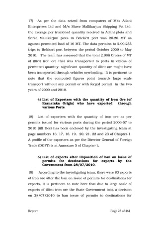 Report Page 23 of 464
17) As per the data seized from computers of M/s Adani
Enterprises Ltd and M/s Shree Mallikarjun Shipping Pvt Ltd,
the average per truckload quantity received in Adani plots and
Shree Mallikarjun plots in Belekeri port was 20.26 MT as
against permitted load of 16 MT. The data pertains to 2,99,255
trips to Belekeri port between the period October 2009 to May
2010. The team has assessed that the total 2.986 Crores of MT
of illicit iron ore that was transported to ports in excess of
permitted quantity, significant quantity of illicit ore might have
been transported through vehicles overloading. It is pertinent to
note that the computed figures point towards large scale
transport without any permit or with forged permit in the two
years of 2009 and 2010.
4) List of Exporters with the quantity of Iron Ore (of
Karnataka Origin) who have exported through
various Ports
18) List of exporters with the quantity of iron ore as per
permits issued for various ports during the period 2006-07 to
2010 (till Dec) has been enclosed by the investigating team at
page numbers 16, 17, 18, 19, 20, 21, 22 and 23 of Chapter-1.
A profile of the exporters as per the Director General of Foreign
Trade (DGFT) is at Annexure 5 of Chapter-1.
5) List of exports after imposition of ban on issue of
permits for destinations for exports by the
Government from 28/07/2010.
19) According to the investigating team, there were 83 exports
of iron ore after the ban on issue of permits for destinations for
exports. It is pertinent to note here that due to large scale of
exports of illicit iron ore the State Government took a decision
on 28/07/2010 to ban issue of permits to destinations for
 