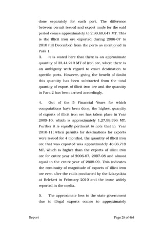 Report Page 28 of 464
done separately for each port. The difference
between permit issued and export made for the said
period comes approximately to 2,98,60,647 MT. This
is the illicit iron ore exported during 2006-07 to
2010 (till December) from the ports as mentioned in
Para 1.
3. It is stated here that there is an approximate
quantity of 32,44,219 MT of iron ore, where there is
an ambiguity with regard to exact destination to
specific ports. However, giving the benefit of doubt
this quantity has been subtracted from the total
quantity of export of illicit iron ore and the quantity
in Para 2 has been arrived accordingly.
4. Out of the 5 Financial Years for which
computations have been done, the highest quantity
of exports of illicit iron ore has taken place in Year
2009-10, which is approximately 1,27,99,396 MT.
Further it is equally pertinent to note that in Year
2010-11( when permits for destinations for exports
were issued for 4 months), the quantity of illicit iron
ore that was exported was approximately 48,06,719
MT, which is higher than the exports of illicit iron
ore for entire year of 2006-07, 2007-08 and almost
equal to the entire year of 2008-09. This indicates
the continuity of magnitude of exports of illicit iron
ore even after the raids conducted by the Lokayukta
at Belekeri in February 2010 and the issue widely
reported in the media.
5. The approximate loss to the state government
due to illegal exports comes to approximately
 