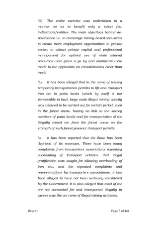 Report Page 3 of 464
(iii) The entire exercise was undertaken in a
manner so as to benefit only a select few
individuals/entities. The main objectives behind de-
reservation i.e. to encourage mining based industries
to create more employment opportunities in private
sector, to attract private capital and professional
management for optimal use of state mineral
resources were given a go by and allotments were
made to the applicants on considerations other than
merit.
(iv) It has been alleged that in the name of issuing
temporary transportation permits to lift and transport
iron ore in patta lands [which by itself is nor
permissible in law], large scale illegal mining activity
was allowed to be carried out for certain period, even
in the forest areas, having no link to the survey
numbers of patta lands and for transportation of the
illegally mined ore from the forest areas on the
strength of such forest passes/ transport permits.
(v) It has been reported that the State has been
deprived of its revenues. There have been many
complaints from transporters associations regarding
overloading of Transport vehicles, that illegal
gratification was sought for allowing overloading of
iron etc., and the repeated complaints and
representations by transporters associations, it has
been alleged to have not been seriously considered
by the Government. It is also alleged that most of the
ore not accounted for and transported illegally in
excess was the out come of illegal mining activities.
 