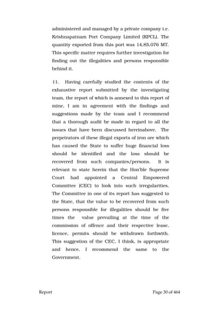 Report Page 30 of 464
administered and managed by a private company i.e.
Krishnapatnam Port Company Limited (KPCL). The
quantity exported from this port was 14,85,076 MT.
This specific matter requires further investigation for
finding out the illegalities and persons responsible
behind it.
11. Having carefully studied the contents of the
exhaustive report submitted by the investigating
team, the report of which is annexed to this report of
mine, I am in agreement with the findings and
suggestions made by the team and I recommend
that a thorough audit be made in regard to all the
issues that have been discussed hereinabove. The
perpetrators of these illegal exports of iron ore which
has caused the State to suffer huge financial loss
should be identified and the loss should be
recovered from such companies/persons. It is
relevant to state herein that the Hon’ble Supreme
Court had appointed a Central Empowered
Committee (CEC) to look into such irregularities.
The Committee in one of its report has suggested to
the State, that the value to be recovered from such
persons responsible for illegalities should be five
times the value prevailing at the time of the
commission of offence and their respective lease,
licence, permits should be withdrawn forthwith.
This suggestion of the CEC, I think, is appropriate
and hence, I recommend the same to the
Government.
 