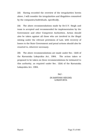 Report Page 31 of 464
23) Having recorded the overview of the irregularities herein
above, I will consider the irregularities and illegalities committed
by the companies/individuals, specifically.
24) The above recommendations made by Dr.U.V. Singh and
team is accepted and recommended for implementation by the
Government and other Competent Authorities. Action should
also be taken against all those who are involved in the illegal
mining under the relevant provisions of Law, with recovery of
losses to the State Government and penal actions should also be
resorted to, wherever necessary.
25) The above recommendations are made under Sec. 12(3) of
the Karnataka Lokayukta Act, 1984. The action taken or
proposed to be taken on these recommendations be intimated to
this authority, as required under Sec. 12(4) of the Karnataka
Lokayukta Act, 1984.
Sd/-
(N.SANTOSH HEGDE)
LOKAYUKTA
 