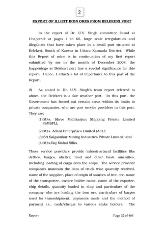 Report Page 32 of 464
EXPORT OF ILLICIT IRON ORES FROM BELEKERI PORT
In the report of Dr. U.V. Singh committee found at
Chapter-2 at pages 1 to 65, large scale irregularities and
illegalities that have taken place in a small port situated at
Belekeri, South of Karwar in Uttara Kannada District. While
this Report of mine is in continuation of my first report
submitted by me in the month of December 2008, the
happenings at Belekeri port has a special significance for this
report. Hence, I attach a lot of importance to this part of the
Report.
2) As stated in Dr. U.V. Singh’s team report referred to
above, the Belekeri is a fair weather port. In this port, the
Government has leased out certain areas within its limits to
private companies, who are port service providers in this port.
They are;
(1) M/s. Shree Mallikarjun Shipping Private Limited
(SMSPL);
(2) M/s. Adani Enterprises Limited (AEL);
(3) Sri Salgaonkar Mining Industries Private Limited; and
(4) M/s.Raj Mahal Silks.
These service providers provide infrastructural facilities like
Jetties, barges, shelter, road and other basic amenities,
including loading of cargo onto the ships. The service provider
companies maintain the data of truck wise quantity received,
name of the supplier, place of origin of sources of iron ore, name
of the transporter, invoice holder name, name of the exporter,
ship details, quantity loaded in ship and particulars of the
company who are loading the iron ore, particulars of barges
used for transshipment, payments made and the method of
payment i.e., cash/cheque to various stake holders. The
2
 