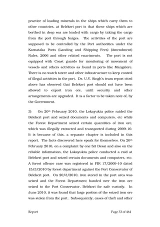 Report Page 33 of 464
practice of loading minerals in the ships which carry them to
other countries, at Belekeri port is that these ships which are
berthed in deep sea are loaded with cargo by taking the cargo
from the port through barges. The activities of the port are
supposed to be controlled by the Port authorities under the
Karnataka Ports (Landing and Shipping Fees) (Amendment)
Rules, 2006 and other related enactments. The port is not
equipped with Coast guards for monitoring of movement of
vessels and others activities as found in ports like Mangalore.
There is no watch tower and other infrastructure to keep control
of illegal activities in the port. Dr. U.V. Singh’s team report cited
above has observed that Belekeri port should not have been
allowed to export iron ore, until security and other
arrangements are upgraded. It is a factor to be taken note of, by
the Government.
3) On 20th February 2010, the Lokayukta police raided the
Belekeri port and seized documents and computers, etc while
the Forest Department seized certain quantities of iron ore,
which was illegally extracted and transported during 2009-10.
It is because of this, a separate chapter is included in this
report. The facts discovered here speak for themselves. On 20th
February 2010, on a complaint by one Sri Desai and also on the
reliable information, the Lokayukta police conducted a raid at
Belekeri port and seized certain documents and computers, etc.
A forest offence case was registered in FIR 17/2009-10 dated
15/3/2010 by forest department against the Port Conservator of
Belekeri port. On 20/3/2010, iron stored in the port area was
seized and the Forest Department handed over the iron ore
seized to the Port Conservator, Belekeri for safe custody. In
June 2010, it was found that large portion of the seized iron ore
was stolen from the port. Subsequently, cases of theft and other
 