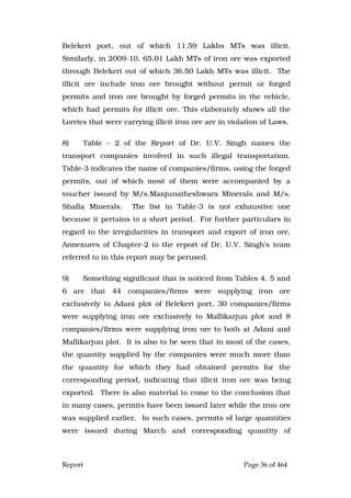 Report Page 36 of 464
Belekeri port, out of which 11.59 Lakhs MTs was illicit.
Similarly, in 2009-10, 65.01 Lakh MTs of iron ore was exported
through Belekeri out of which 36.50 Lakh MTs was illicit. The
illicit ore include iron ore brought without permit or forged
permits and iron ore brought by forged permits in the vehicle,
which had permits for illicit ore. This elaborately shows all the
Lorries that were carrying illicit iron ore are in violation of Laws.
8) Table – 2 of the Report of Dr. U.V. Singh names the
transport companies involved in such illegal transportation.
Table-3 indicates the name of companies/firms, using the forged
permits, out of which most of them were accompanied by a
voucher issued by M/s.Manjunatheshwara Minerals and M/s.
Shafia Minerals. The list in Table-3 is not exhaustive one
because it pertains to a short period. For further particulars in
regard to the irregularities in transport and export of iron ore,
Annexures of Chapter-2 to the report of Dr. U.V. Singh’s team
referred to in this report may be perused.
9) Something significant that is noticed from Tables 4, 5 and
6 are that 44 companies/firms were supplying iron ore
exclusively to Adani plot of Belekeri port, 30 companies/firms
were supplying iron ore exclusively to Mallikarjun plot and 8
companies/firms were supplying iron ore to both at Adani and
Mallikarjun plot. It is also to be seen that in most of the cases,
the quantity supplied by the companies were much more than
the quantity for which they had obtained permits for the
corresponding period, indicating that illicit iron ore was being
exported. There is also material to come to the conclusion that
in many cases, permits have been issued later while the iron ore
was supplied earlier. In such cases, permits of large quantities
were issued during March and corresponding quantity of
 