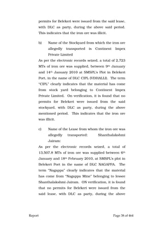 Report Page 38 of 464
permits for Belekeri were issued from the said lease,
with DLC as party, during the above said period.
This indicates that the iron ore was illicit.
b) Name of the Stockyard from which the iron ore
allegedly transported is Continent Impex
Private Limited
As per the electronic records seized, a total of 2,723
MTs of iron ore was supplied, between 9th January
and 14th January 2010 at SMSPL’s Plot in Belekeri
Port, in the name of DLC CIPL (VDHALLI). The term
“CIPL” clearly indicates that the material has come
from stock yard belonging to Continent Impex
Private Limited. On verification, it is found that no
permits for Belekeri were issued from the said
stockyard, with DLC as party, during the above
mentioned period. This indicates that the iron ore
was illicit.
c) Name of the Lease from whom the iron ore was
allegedly transported: Shanthalakshmi
Jairam:
As per the electronic records seized, a total of
13,507.8 MTs of iron ore was supplied between 6th
January and 18th February 2010, at SMSPL’s plot in
Belekeri Port in the name of DLC NAGAPPA. The
term “Nagappa” clearly indicates that the material
has come from “Nagappa Mine” belonging to lessee
Shanthalakshmi Jairam. ON verification, it is found
that no permits for Belekeri were issued from the
said lease, with DLC as party, during the above
 