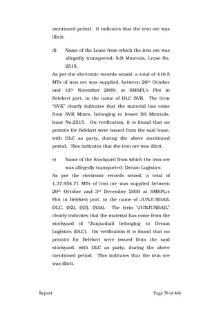 Report Page 39 of 464
mentioned period. It indicates that the iron ore was
illicit.
d) Name of the Lease from which the iron ore was
allegedly transported: S.B Minerals, Lease No.
2515.
As per the electronic records seized, a total of 410.5
MTs of iron ore was supplied, between 26th October
and 12th November 2009, at SMSPL’s Plot in
Belekeri port, in the name of DLC SVK. The term
“SVK” clearly indicates that the material has come
from SVK Mines, belonging to lessee SB Minerals,
lease No.2515. On verification, it is found that no
permits for Belekeri were issued from the said lease,
with DLC as party, during the above mentioned
period. This indicates that the iron ore was illicit.
e) Name of the Stockyard from which the iron ore
was allegedly transported: Dream Logistics:
As per the electronic records seized, a total of
1,37,954.71 MTs of iron ore was supplied between
29th October and 3rd December 2009 at SMSPL;s
Plot in Belekeri port, in the name of JUNJUNBAIL
DLC, (S2), (S3), (S3A). The term “JUNJUNBAIL”
clearly indicates that the material has come from the
stockyard of “Junjunbail belonging to Dream
Logistics (DLC). On verification it is found that no
permits for Belekeri were issued from the said
stockyard, with DLC as party, during the above
mentioned period. This indicates that the iron ore
was illicit.
 