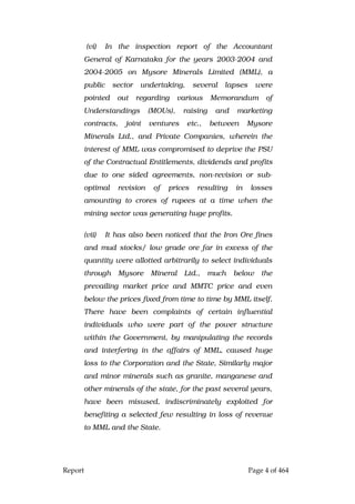 Report Page 4 of 464
(vi) In the inspection report of the Accountant
General of Karnataka for the years 2003-2004 and
2004-2005 on Mysore Minerals Limited (MML), a
public sector undertaking, several lapses were
pointed out regarding various Memorandum of
Understandings (MOUs), raising and marketing
contracts, joint ventures etc., between Mysore
Minerals Ltd., and Private Companies, wherein the
interest of MML was compromised to deprive the PSU
of the Contractual Entitlements, dividends and profits
due to one sided agreements, non-revision or sub-
optimal revision of prices resulting in losses
amounting to crores of rupees at a time when the
mining sector was generating huge profits.
(vii) It has also been noticed that the Iron Ore fines
and mud stocks/ low grade ore far in excess of the
quantity were allotted arbitrarily to select individuals
through Mysore Mineral Ltd., much below the
prevailing market price and MMTC price and even
below the prices fixed from time to time by MML itself.
There have been complaints of certain influential
individuals who were part of the power structure
within the Government, by manipulating the records
and interfering in the affairs of MML, caused huge
loss to the Corporation and the State, Similarly major
and minor minerals such as granite, manganese and
other minerals of the state, for the past several years,
have been misused, indiscriminately exploited for
benefiting a selected few resulting in loss of revenue
to MML and the State.
 