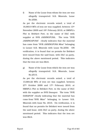 Report Page 40 of 464
f) Name of the Lease from whom the iron ore was
allegedly transported: S.B. Minerals, Lease
No.2550.
As per the electronic records seized, a total of
16,683.9 MTs of iron ore was supplied, between 13th
November 2009 and 18th February 2010, at SMSPL’s
Plot in Belekeri Port, in the name of DLC with
supplier at SVK JAISINGPURA. The term “SVK
JAISINGAPURA” clearly indicates that the material
has come from “SVK JAISINGPURA Mine” belonging
to Lessee S.B. Minerals with Lease No.2550. ON
verification, it is found that no permits for Belekeri
were issued from the said lease, with DLC as party,
during the above mentioned period. This indicates
that the iron ore was illicit.
g) Name of the Lease from which the iron ore was
allegedly transported: S.B. Minerals, Lease
No.2515.
As per the electronic records seized, a total of
13,684.22 MTs of iron ore was supplied, between
27th October 2009 and 17th February 2010, at
SMSPL’s Plot in Belekeri Port, in the name of DLC
with the supplier as SVK Danapur. The term “SVK
DANAPUR” clearly indicating that the material has
come from “SVK Mine” belonging to Lessee S.B.
Minerals with lease No. 2515. On verification, it is
found that no permits for Belekeri were issued from
the said lease, with DLC as party, during the above
mentioned period. This indicates that the iron ore
was illicit.
 