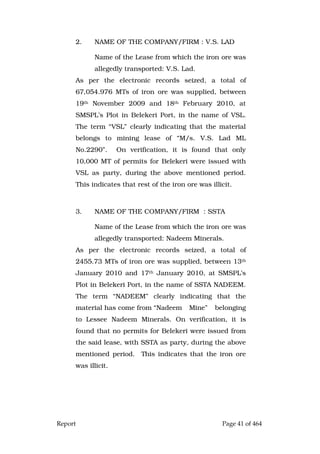Report Page 41 of 464
2. NAME OF THE COMPANY/FIRM : V.S. LAD
Name of the Lease from which the iron ore was
allegedly transported: V.S. Lad.
As per the electronic records seized, a total of
67,054.976 MTs of iron ore was supplied, between
19th November 2009 and 18th February 2010, at
SMSPL’s Plot in Belekeri Port, in the name of VSL.
The term “VSL” clearly indicating that the material
belongs to mining lease of “M/s. V.S. Lad ML
No.2290”. On verification, it is found that only
10,000 MT of permits for Belekeri were issued with
VSL as party, during the above mentioned period.
This indicates that rest of the iron ore was illicit.
3. NAME OF THE COMPANY/FIRM : SSTA
Name of the Lease from which the iron ore was
allegedly transported: Nadeem Minerals.
As per the electronic records seized, a total of
2455.73 MTs of iron ore was supplied, between 13th
January 2010 and 17th January 2010, at SMSPL’s
Plot in Belekeri Port, in the name of SSTA NADEEM.
The term “NADEEM” clearly indicating that the
material has come from “Nadeem Mine” belonging
to Lessee Nadeem Minerals. On verification, it is
found that no permits for Belekeri were issued from
the said lease, with SSTA as party, during the above
mentioned period. This indicates that the iron ore
was illicit.
 