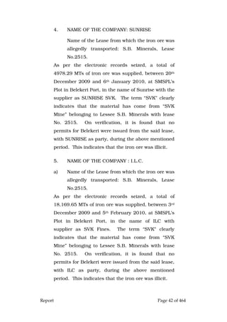 Report Page 42 of 464
4. NAME OF THE COMPANY: SUNRISE
Name of the Lease from which the iron ore was
allegedly transported: S.B. Minerals, Lease
No.2515.
As per the electronic records seized, a total of
4978.29 MTs of iron ore was supplied, between 20th
December 2009 and 6th January 2010, at SMSPL’s
Plot in Belekeri Port, in the name of Sunrise with the
supplier as SUNRISE SVK. The term “SVK” clearly
indicates that the material has come from “SVK
Mine” belonging to Lessee S.B. Minerals with lease
No. 2515. On verification, it is found that no
permits for Belekeri were issued from the said lease,
with SUNRISE as party, during the above mentioned
period. This indicates that the iron ore was illicit.
5. NAME OF THE COMPANY : I.L.C.
a) Name of the Lease from which the iron ore was
allegedly transported: S.B. Minerals, Lease
No.2515.
As per the electronic records seized, a total of
18,169.65 MTs of iron ore was supplied, between 3rd
December 2009 and 5th February 2010, at SMSPL’s
Plot in Belekeri Port, in the name of ILC with
supplier as SVK Fines. The term “SVK” clearly
indicates that the material has come from “SVK
Mine” belonging to Lessee S.B. Minerals with lease
No. 2515. On verification, it is found that no
permits for Belekeri were issued from the said lease,
with ILC as party, during the above mentioned
period. This indicates that the iron ore was illicit.
 