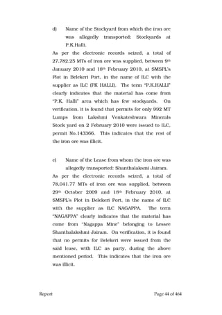 Report Page 44 of 464
d) Name of the Stockyard from which the iron ore
was allegedly transported: Stockyards at
P.K.Halli.
As per the electronic records seized, a total of
27,782.25 MTs of iron ore was supplied, between 9th
January 2010 and 18th February 2010, at SMSPL’s
Plot in Belekeri Port, in the name of ILC with the
supplier as ILC (PK HALLI). The term “P.K.HALLI”
clearly indicates that the material has come from
“P.K. Halli” area which has few stockyards. On
verification, it is found that permits for only 992 MT
Lumps from Lakshmi Venkateshwara Minerals
Stock yard on 2 February 2010 were issued to ILC,
permit No.143366. This indicates that the rest of
the iron ore was illicit.
e) Name of the Lease from whom the iron ore was
allegedly transported: Shanthalaksmi Jairam.
As per the electronic records seized, a total of
78,041.77 MTs of iron ore was supplied, between
29th October 2009 and 18th February 2010, at
SMSPL’s Plot in Belekeri Port, in the name of ILC
with the supplier as ILC NAGAPPA. The term
“NAGAPPA” clearly indicates that the material has
come from “Nagappa Mine” belonging to Lessee
Shanthalakshmi Jairam. On verification, it is found
that no permits for Belekeri were issued from the
said lease, with ILC as party, during the above
mentioned period. This indicates that the iron ore
was illicit.
 