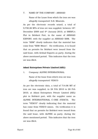 Report Page 46 of 464
7. NAME OF THE COMPANY : ARSHAD
Name of the Lease from which the iron ore was
allegedly transported: S.B. Minerals.
As per the electronic records seized, a total of
9,730.26 MTs of iron ore was supplied, between 18th
December 2009 and 4th January 2010, at SMSPL’s
Plot in Belekeri Port, in the name of ARSHAD
EXPORT, with the supplier as ARSHAD SBM. The
term “SBM” clearly indicates that the material has
come from “SBM Mines”. On verification, it is found
that no permits for Belekeri were issued from the
said lease, with Arshad Exports as party, during the
above mentioned period. This indicates that the iron
ore was illicit.
Adani Enterprises Private Limited (AEL):
1. Company: ALPINE INTERNATIONAL
Name of the lease from which iron ore was
allegedly transported: VESCO
As per the electronic data, a total of 714.06 MT of
iron ore was supplied, in 24 Feb 2010 to 26 Feb
2010, at Adani Enterprises Private Limited (AEL)
plot in Belekeri port, with the supplier name as
ALPINE INTERNATYIONAL C-ORE (VESCO). The
term “VESCO” clearly indicating that the material
has come from VESCO mines. On verification it is
found that no permits for Belekeri were issued from
the said lease, with ALPINE as party, during the
above mentioned period. This indicates that the iron
ore was illicit.
 
