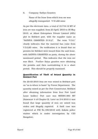 Report Page 49 of 464
6. Company: Sathya Granites
Name of the lease from which iron ore was
allegedly transported: V S LAD mine
As per the electronic data, a total of 10,710.12 MT of
iron ore was supplied, from 23 April, 2010 to 30 May
2010, at Adani Enterprises Private Limited (AEL)
plot in Belekeri port, with the supplier name as
“SATHYA GRANITES (V.S.L)”. The term “V.S.L”
clearly indicates that the material has come from
V.S.LAD mine. On verification it is found that no
permits for Belekeri were issued from the said lease,
with SATHYA GRANITES as party, during the above
mentioned period. This indicates that the iron ore
was illicit. Further Satya granites were obtaining
the permits and then surrendering it in a short
period. This should be properly examined.
Quantification of Theft of Seized Quantity in
Belekeri Port
On 20-03-2010 Iron ore was seized in Belekeri port
on “as is where is basis” by Forest Department. The
quantity seized as per the Port Conservator, Belekeri
after obtaining information from four Port Land
Lease holder/ Port user was 805991.083 MT
(Annexure 4 of Chapter-2). Later on 2-6-2010 it was
found that large quantity of iron ore seized was
stolen and illegally exported. A theft case was
registered at FIR No.189/2010 with Ankola police
station which is under investigation by CID
Bangalore.
 