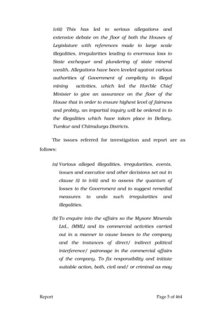 Report Page 5 of 464
(viii) This has led to serious allegations and
extensive debate on the floor of both the Houses of
Legislature with references made to large scale
illegalities, irregularities leading to enormous loss to
State exchequer and plundering of state mineral
wealth. Allegations have been leveled against various
authorities of Government of complicity in illegal
mining activities, which led the Hon'ble Chief
Minister to give an assurance on the floor of the
House that in order to ensure highest level of fairness
and probity, an impartial inquiry will be ordered in to
the illegalities which have taken place in Bellary,
Tumkur and Chitradurga Districts.
The issues referred for investigation and report are as
follows:
(a) Various alleged illegalities, irregularities, events,
issues and executive and other decisions set out in
clause (i) to (viii) and to assess the quantum of
losses to the Government and to suggest remedial
measures to undo such irregularities and
illegalities.
(b) To enquire into the affairs so the Mysore Minerals
Ltd., (MML) and its commercial activities carried
out in a manner to cause losses to the company
and the instances of direct/ indirect political
interference/ patronage in the commercial affairs
of the company. To fix responsibility and initiate
suitable action, both, civil and/ or criminal as may
 