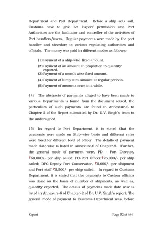 Report Page 52 of 464
Department and Port Department. Before a ship sets sail,
Customs have to give ‘Let Export’ permission and Port
Authorities are the facilitator and controller of the activities of
Port handlers/users. Regular payments were made by the port
handler and stevedore to various regulating authorities and
officials. The money was paid in different modes as follows:-
(1) Payment of a ship-wise fixed amount.
(2) Payment of an amount in proportion to quantity
exported,
(3) Payment of a month wise fixed amount,
(4) Payment of lump sum amount at regular periods,
(5) Payment of amounts once in a while.
14) The abstracts of payments alleged to have been made to
various Departments is found from the document seized, the
particulars of such payments are found in Annexure-6 to
Chapter-2 of the Report submitted by Dr. U.V. Singh’s team to
the undersigned.
15) In regard to Port Department, it is stated that the
payments were made on Ship-wise basis and different rates
were fixed for different level of officer. The details of payment
made date-wise is listed in Annexure-6 of Chapter-2. Further,
the general mode of payment were, PD – Port Director,
50,000/- per ship sailed; PO-Port Officer, 25,000/- per ship
sailed; DPC-Deputy Port Conservator, 5,000/- per shipment
and Port staff 5,500/- per ship sailed. In regard to Customs
Department, it is stated that the payments to Custom officials
was done on the basis of number of shipments, as well as,
quantity exported. The details of payments made date wise is
listed in Annexure-6 of Chapter-2 of Dr. U.V. Singh’s report. The
general mode of payment to Customs Department was, before
 