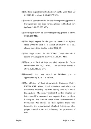 Report Page 54 of 464
(1) The total export from Belekeri port in the year 2006-07
to 2010-11 is about 2,03,68,977 MTs.
(2) The total permits issued for the corresponding period to
transport iron ore from various places to Belekeri port
is about 1,26,30,808 MTs.
(3) The illegal export in the corresponding period is about
77,38,169 MTs.
(4) The illegal export for the year of 2009-10 is highest
since 2006-07 and it is about 36,50,840 MTs i.e.,
almost more than double to the 2007-08
(5) The illegal export for the 2010-11 (two months) is
record breaking and it is about 11,59,441 MTs.
(6) There is a theft of iron ore after seizure by Forest
Department on 20/3/2010. The quantity stolen is
about 6,10,810.09 MTs.
(7) Presently, iron ore stored at Belekeri port is
approximately 2,72,713.35 MTs.
(8) The officials of Port department, Customs, Police,
KSPCB, CRZ, Mines, Local politicians and others are
involved in receiving the bribe money from M/s. Adani
Enterprises. The money indicated in this chapter for
bribe should be recovered and deposited into the State
Exchequer. The criminal cases under the Prevention of
Corruption Act should be filed against those who
figured in the seized record of Adani Enterprises after
proper identification and following the provisions of
Law.
 
