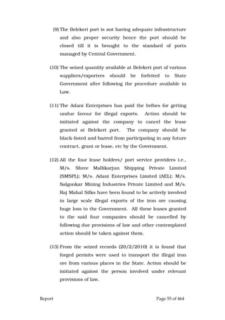 Report Page 55 of 464
(9) The Belekeri port is not having adequate infrastructure
and also proper security hence the port should be
closed till it is brought to the standard of ports
managed by Central Government.
(10) The seized quantity available at Belekeri port of various
suppliers/exporters should be forfeited to State
Government after following the procedure available in
Law.
(11) The Adani Enterprises has paid the bribes for getting
undue favour for illegal exports. Action should be
initiated against the company to cancel the lease
granted at Belekeri port. The company should be
black-listed and barred from participating in any future
contract, grant or lease, etc by the Government.
(12) All the four lease holders/ port service providers i.e.,
M/s. Shree Mallikarjun Shipping Private Limited
(SMSPL); M/s. Adani Enterprises Limited (AEL); M/s.
Salgonkar Mining Industries Private Limited and M/s.
Raj Mahal Silks have been found to be actively involved
in large scale illegal exports of the iron ore causing
huge loss to the Government. All these leases granted
to the said four companies should be cancelled by
following due provisions of law and other contemplated
action should be taken against them.
(13) From the seized records (20/2/2010) it is found that
forged permits were used to transport the illegal iron
ore from various places in the State. Action should be
initiated against the person involved under relevant
provisions of law.
 