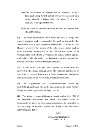 Report Page 56 of 464
(14) The involvement of transporters in transport of over
load and using forged permit should be assessed and
action should be taken under the Motor Vehicle Act
and any other applicable law.
(15) Any other action contemplated under the relevant law
should be taken.
19) The above recommendations made by Dr.U.V. Singh and
team is accepted and recommended for implementation by the
Government and other Competent Authorities. Further, in this
Chapter, wherever the names of the officers are stated and in
some instances, designation of the officers are stated, it is
recommended to the State Government to initiate action against
such officer/officials under the Prevention of Corruption Act,
1988 or under the relevant Disciplinary Rules.
20) Action should also be taken against all those who are
involved in the illegal mining under the relevant provisions of
Law, with recovery of losses to the State Government and penal
actions should also be resorted to, wherever necessary.
21) The suggestions and recommendations made by
Dr.U.V.Singh and team should be implemented to check further
illegalities and irregularities in illegal export.
22) The above recommendations are made under Sec. 12(3) of
the Karnataka Lokayukta Act, 1984. The action taken or
proposed to be taken on these recommendations be intimated to
this authority, as required under Sec. 12(4) of the Karnataka
Lokayukta Act, 1984.
Sd/-
(N.SANTOSH HEGDE)
LOKAYUKTA
 