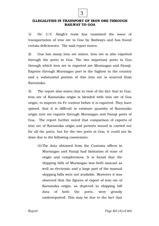 Report Page 462 (A) of 464
ILLEGALITIES IN TRANSPORT OF IRON ORE THROUGH
RAILWAY TO GOA
1) Dr. U.V. Singh’s team has examined the issue of
transportation of iron ore to Goa by Railways and has found
certain deficiencies. The said report states;
2) Goa has many iron ore mines. Iron ore is also exported
through the ports in Goa. The two important ports in Goa
through which iron ore is exported are Murmagao and Panaji.
Exports through Murmagao port is the highest in the country
and a substantial portion of this iron ore is sourced from
Karnataka.
3) The report also states that in view of the fact that in Goa,
iron ore of Karnataka origin is blended with iron ore of Goa
origin, to improve its Fe content before it is exported. They have
opined, that it is difficult to estimate quantity of Karnataka
origin iron ore exports through Murmagao and Panaji ports of
Goa. The report further noted that comparison of exports of
iron ore of Karnataka origin and permits issued is carried out
for all the ports, but for the two ports at Goa, it could not be
done due to the following constraints:
(1) The data obtained from the Customs offices in
Murmagao and Panaji had limitation of state of
origin and completeness. It is found that the
shipping bills of Murmagao was both manual as
well as electronic and a large part of the manual
shipping bills were not available. Moreover it was
observed that the figures of export of iron ore of
Karnataka origin, as depicted in shipping bill
data of both the ports, were grossly
underreported. This may be due to the fact that
3
 
