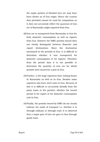 Report Page 58 of 464
the major portion of blended iron ore may have
been shown as of Goa origin. Hence the custom
data provided cannot be used for comparison as
it does not accurately reflect the quantum of iron
ore of Karnataka origin exported from Goa.
(2) Iron ore is transported from Karnataka to Goa for
both domestic consumption as well as exports
from Goa. However the DMG permits issued does
not clearly distinguish between domestic and
export destinations. Since the destination
mentioned in the permits is Goa, it is difficult to
determine whether it was transported for
domestic consumption or for exports. Therefore
from the permit data it is not possible to
determine the quantity of iron ore for which
permits were issued for a port in Goa.
(3) Further, a few large exporters have mining leases
in Karnataka as well as in Goa. Besides some
exporters also have steel units in Goa. Because of
this it is difficult to accurately identify from the
party name in the permits, whether the issued
permit is for export or for domestic consumption
unit in Goa.
(4) Finally, the permits issued by DMG do not clearly
indicate the mode of transport i.e. whether it is
through railways or through road. It is observed
that a major part of iron ore goes to Goa through
goods train.
 