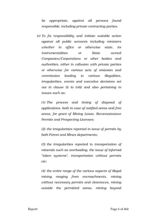 Report Page 6 of 464
be appropriate, against all persons found
responsible, including private contracting parties.
(c) To fix responsibility and initiate suitable action
against all public servants including ministers
whether in office or otherwise state, its
instrumentalities or State owned
Companies/Corporations or other bodies and
authorities, either in collusion with private parties
or otherwise for various acts of omission and
commission leading to various illegalities,
irregularities, events and executive decisions set
out in clause (i) to (viii) and also pertaining to
issues such as:
(1) The process and timing of disposal of
applications, both in case of notified areas and free
areas, for grant of Mining Lease, Reconnaissance
Permits and Prospecting Licenses;
(2) the irregularities reported in issue of permits by
both Forest and Mines departments;
(3) the irregularities reported in transportation of
minerals such as overloading, the issue of informal
"token systems", transportation without permits
etc;
(4) the entire range of the various aspects of illegal
mining ranging from encroachments, mining
without necessary permits and clearances, mining
outside the permitted areas, mining beyond
 