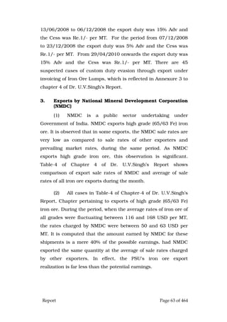 Report Page 63 of 464
13/06/2008 to 06/12/2008 the export duty was 15% Adv and
the Cess was Re.1/- per MT. For the period from 07/12/2008
to 23/12/2008 the export duty was 5% Adv and the Cess was
Re.1/- per MT. From 29/04/2010 onwards the export duty was
15% Adv and the Cess was Re.1/- per MT. There are 45
suspected cases of custom duty evasion through export under
invoicing of Iron Ore Lumps, which is reflected in Annexure 3 to
chapter 4 of Dr. U.V.Singh’s Report.
3. Exports by National Mineral Development Corporation
(NMDC)
(1) NMDC is a public sector undertaking under
Government of India. NMDC exports high grade (65/63 Fe) iron
ore. It is observed that in some exports, the NMDC sale rates are
very low as compared to sale rates of other exporters and
prevailing market rates, during the same period. As NMDC
exports high grade iron ore, this observation is significant.
Table-4 of Chapter 4 of Dr. U.V.Singh’s Report shows
comparison of export sale rates of NMDC and average of sale
rates of all iron ore exports during the month.
(2) All cases in Table-4 of Chapter-4 of Dr. U.V.Singh’s
Report, Chapter pertaining to exports of high grade (65/63 Fe)
iron ore. During the period, when the average rates of iron ore of
all grades were fluctuating between 116 and 168 USD per MT,
the rates charged by NMDC were between 50 and 63 USD per
MT. It is computed that the amount earned by NMDC for these
shipments is a mere 40% of the possible earnings, had NMDC
exported the same quantity at the average of sale rates charged
by other exporters. In effect, the PSU’s iron ore export
realization is far less than the potential earnings.
 