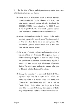 Report Page 64 of 464
4. In the light of facts and circumstances stated above the
following conclusions are drawn:
(1) There are 478 suspected cases of under invoiced
export during the period 2006-07 and 2010. The
total under invoiced portion of sales is about Rs.
2222,26,09,375/- (approximately Rs 2222 Crores)
@ Rs 40 per US $. The concerned agencies should
take note of this and take further needful action.
(2) Many exporters have preferred consignees for under
invoiced exports. In several cases “front companies”
of the exporters have acted as consignees. The
concerned agencies should take note of this and
take further needful action.
(3) There are 174 suspected cases of under invoicing of
exports of iron ore fines and 45 suspected cases of
under invoicing of exports of iron ore lumps during
the periods of ad valorem customs duty regime. It
should be seen in the light of evasion of custom
duties. The concerned authorities should take note
of this and take further needful action.
(4) During the enquiry it is observed that NMDC has
exported iron ore at a rate much below the
prevailing rates. It is further noted that NMDC has
exported very high grade iron ore. Due to this the
Public Sector Undertaking has incurred a huge
loss. The concerned Ministry Government of India
may take note of it and take further needful action.
 