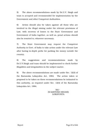 Report Page 65 of 464
5) The above recommendations made by Dr.U.V. Singh and
team is accepted and recommended for implementation by the
Government and other Competent Authorities.
6) Action should also be taken against all those who are
involved in the illegal mining under the relevant provisions of
Law, with recovery of losses to the State Government and
Government of India together, as well as, penal actions should
also be resorted to, wherever necessary.
7) The State Government may request the Competent
Authority in Govt. of India to take action under the relevant Law
after having in-depth probe for parking the money outside the
country.
8) The suggestions and recommendations made by
Dr.U.V.Singh and team should be implemented to check further
illegalities and irregularities in the subject matter.
9) The above recommendations are made under Sec. 12(3) of
the Karnataka Lokayukta Act, 1984. The action taken or
proposed to be taken on these recommendations be intimated to
this authority, as required under Sec. 12(4) of the Karnataka
Lokayukta Act, 1984.
Sd/-
(N.SANTOSH HEGDE)
LOKAYUKTA
 