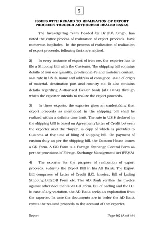 Report Page 462 (A) of 464
ISSUES WITH REGARD TO REALISATION OF EXPORT
PROCEEDS THROUGH AUTHORISED DEALER BANKS
The Investigating Team headed by Dr.U.V. Singh, has
noted the entire process of realization of export proceeds have
numerous loopholes. In the process of realization of realization
of export proceeds, following facts are noticed.
2) In every instance of export of iron ore, the exporter has to
file a Shipping Bill with the Customs. The shipping bill contains
details of iron ore quantity, provisional-Fe and moisture content,
sale rate in US $, name and address of consignee, state of origin
of material, destination port and country etc. It also contains
details regarding Authorised Dealer bank (AD Bank) through
which the exporter intends to realize the export proceeds.
3) In these exports, the exporter gives an undertaking that
export proceeds as mentioned in the shipping bill shall be
realized within a definite time limit. The rate in US $ declared in
the shipping bill is based on Agreement/Letter of Credit between
the exporter and the “buyer”, a copy of which is provided to
Customs at the time of filing of shipping bill. On payment of
custom duty as per the shipping bill, the Custom House issues
a GR Form. A GR Form is a Foreign Exchange Control Form as
per the provisions of Foreign Exchange Management Act (FEMA)
4) The exporter for the purpose of realization of export
proceeds, submits the Export Bill in his AD Bank. The Export
Bill comprises of Letter of Credit (LC), Invoice, Bill of Lading
Shipping Bill/GR Form etc. The AD Bank verifies the Invoice
against other documents viz.GR Form, Bill of Lading and the LC.
In case of any variation, the AD Bank seeks an explanation from
the exporter. In case the documents are in order the AD Bank
remits the realized proceeds to the account of the exporter.
5
 
