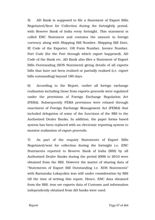 Report Page 67 of 464
5) AD Bank is supposed to file a Statement of Export Bills
Negotiated/Sent for Collection during the fortnightly period,
with Reserve Bank of India every fortnight. This statement is
called ENC Statement and contains the amount in foreign
currency along with Shipping Bill Number, Shipping Bill Date,
IE Code of the Exporter, GR Form Number, Invoice Number,
Port Code (for the Port through which export happened), AD
Code of the Bank etc. AD Bank also files a Statement of Export
Bills Outstanding (XOS Statement) giving details of all exports
bills that have not been realized or partially realized (i.e. export
bills outstanding) beyond 180 days.
6) According to the Report, earlier all foreign exchange
realization including those from exports proceeds were regulated
under the provisions of Foreign Exchange Regulation Act
(FERA). Subsequently FERA provisions were relaxed through
enactment of Foreign Exchange Management Act (FEMA) that
included delegation of some of the functions of the RBI to the
Authorized Dealer Banks. In addition, the paper forms based
system has been replaced with an electronic reporting system to
monitor realization of export proceeds.
7) As part of the enquiry Statements of Export Bills
Negotiated/sent for collection during the fortnight i.e. ENC
Statements reported to Reserve Bank of India (RBI) by all
Authorized Dealer Banks during the period 2006 to 2010 were
obtained from the RBI. However the matter of sharing data of
“Statements of Export Bill Outstanding i.e. XOS Statements”
with Karnataka Lokayukta was still under consideration by RBI
till the time of writing this report. Hence, ENC data obtained
from the RBI, iron ore exports data of Customs and information
independently obtained from AD banks were used.
 