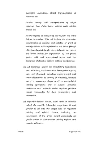 Report Page 7 of 464
permitted quantities, illegal transportation of
minerals etc.
(5) the mining and transportation of major
minerals from Patta lands without valid mining
leases etc;
(6) the legality in transfer of leases from one lease
holder to another. This will include the case wise
examination of legality and validity of grant of
mining leases, with reference to the basic policy/
objectives behind the decisions taken to de-reserve
the areas meant for exploitation by the public
sector held and surrendered areas and the
instances of direct or indirect political interference.
(d) All instances where the mandatory regulations
and statutory provisions have been given a go-by
and not observed, including environmental and
other clearances, to directly or indirectly facilitate
and/ or encourage illegal and/ or unregulated
mining operations and to suggest remedial
measures and suitable action against persons
found responsible for their commissions and
omissions.
(e) Any other related issues, event and/ or instance
which the Hon'ble Lokayukta may deem fit and
proper to go into the illegal and un-regulated
mining and related issues, including de-
reservation of the areas meant exclusively for
public sector in Karnataka's mining regions ask
mentioned above.
 