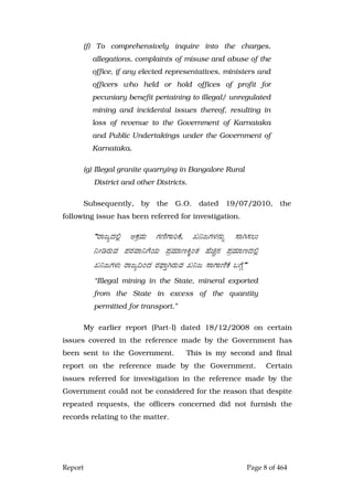 Report Page 8 of 464
(f) To comprehensively inquire into the charges,
allegations, complaints of misuse and abuse of the
office, if any elected representatives, ministers and
officers who held or hold offices of profit for
pecuniary benefit pertaining to illegal/ unregulated
mining and incidental issues thereof, resulting in
loss of revenue to the Government of Karnataka
and Public Undertakings under the Government of
Karnataka.
(g) Illegal granite quarrying in Bangalore Rural
District and other Districts.
Subsequently, by the G.O. dated 19/07/2010, the
following issue has been referred for investigation.
“gÁdåzÀ°è CPÀæªÀÄ UÀtÂUÁjPÉ, R¤dUÀ¼À£ÀÄß ¸ÁV¸À®Ä
¤ÃrgÀÄªÀ ¥ÀgÀªÁ¤UÉAiÀÄ ¥ÀæªÀiÁtQÌAvÀ ºÉaÑ£À ¥ÀæªÀiÁtzÀ°è
R¤dUÀ¼ÀÄ gÁdå¢AzÀ gÀ¥sÁÛVgÀÄªÀ R¤d ¸ÁUÁtÂPÉ §UÉÎ”
“Illegal mining in the State, mineral exported
from the State in excess of the quantity
permitted for transport.”
My earlier report (Part-I) dated 18/12/2008 on certain
issues covered in the reference made by the Government has
been sent to the Government. This is my second and final
report on the reference made by the Government. Certain
issues referred for investigation in the reference made by the
Government could not be considered for the reason that despite
repeated requests, the officers concerned did not furnish the
records relating to the matter.
 