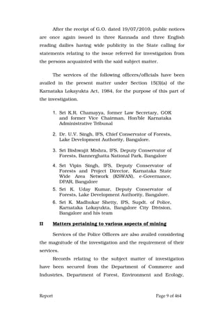 Report Page 9 of 464
After the receipt of G.O. dated 19/07/2010, public notices
are once again issued in three Kannada and three English
reading dailies having wide publicity in the State calling for
statements relating to the issue referred for investigation from
the persons acquainted with the said subject matter.
The services of the following officers/officials have been
availed in the present matter under Section 15(3)(a) of the
Karnataka Lokayukta Act, 1984, for the purpose of this part of
the investigation.
1. Sri K.R. Chamayya, former Law Secretary, GOK
and former Vice Chairman, Hon’ble Karnataka
Administrative Tribunal
2. Dr. U.V. Singh, IFS, Chief Conservator of Forests,
Lake Development Authority, Bangalore.
3. Sri Bishwajit Mishra, IFS, Deputy Conservator of
Forests, Bannerghatta National Park, Bangalore
4. Sri Vipin Singh, IFS, Deputy Conservator of
Forests and Project Director, Karnataka State
Wide Area Network (KSWAN), e-Governance,
DPAR, Bangalore
5. Sri K. Uday Kumar, Deputy Conservator of
Forests, Lake Development Authority, Bangalore.
6. Sri K. Madhukar Shetty, IPS, Supdt. of Police,
Karnataka Lokayukta, Bangalore City Division,
Bangalore and his team
II Matters pertaining to various aspects of mining
Services of the Police Officers are also availed considering
the magnitude of the investigation and the requirement of their
services.
Records relating to the subject matter of investigation
have been secured from the Department of Commerce and
Industries, Department of Forest, Environment and Ecology,
 