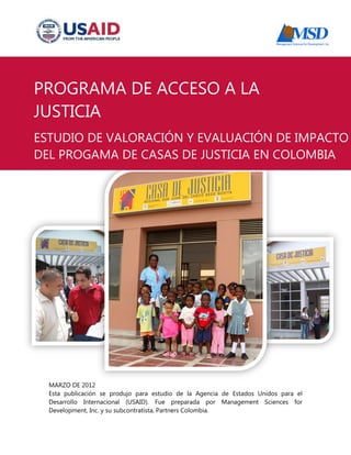 MARZO DE 2012 
Esta publicación se produjo para estudio de la Agencia de Estados Unidos para el 
Desarrollo Internacional (USAID). Fue preparada por Management Sciences for 
Development, Inc. y su subcontratista, Partners Colombia. 
PROGRAMA DE ACCESO A LA 
JUSTICIA 
ESTUDIO DE VALORACIÓN Y EVALUACIÓN DE IMPACTO 
DEL PROGAMA DE CASAS DE JUSTICIA EN COLOMBIA 
 