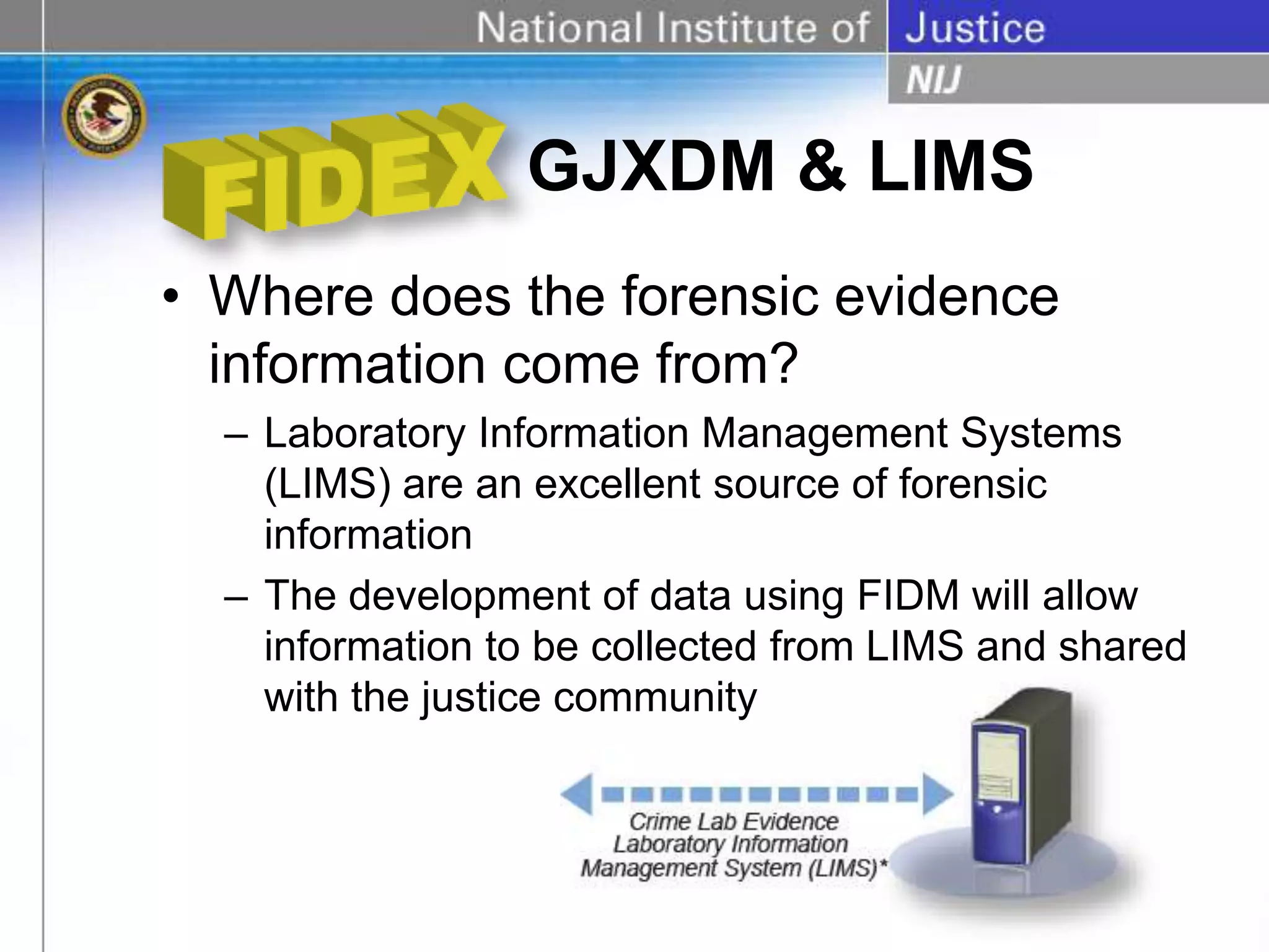 GJXDM & LIMS
• Where does the forensic evidence
information come from?
– Laboratory Information Management Systems
(LIMS) are an excellent source of forensic
information
– The development of data using FIDM will allow
information to be collected from LIMS and shared
with the justice community
 