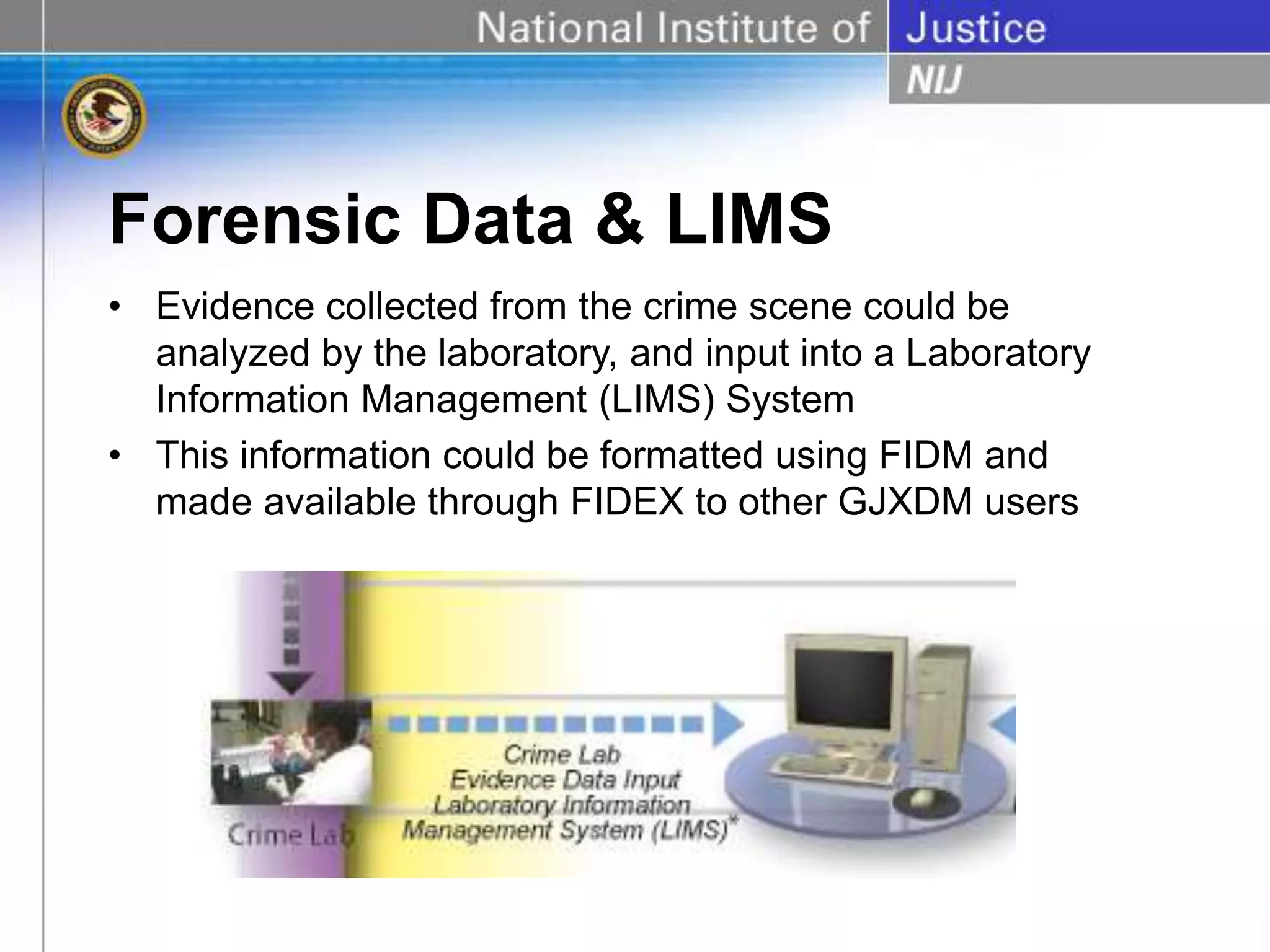 Forensic Data & LIMS
• Evidence collected from the crime scene could be
analyzed by the laboratory, and input into a Laboratory
Information Management (LIMS) System
• This information could be formatted using FIDM and
made available through FIDEX to other GJXDM users
 