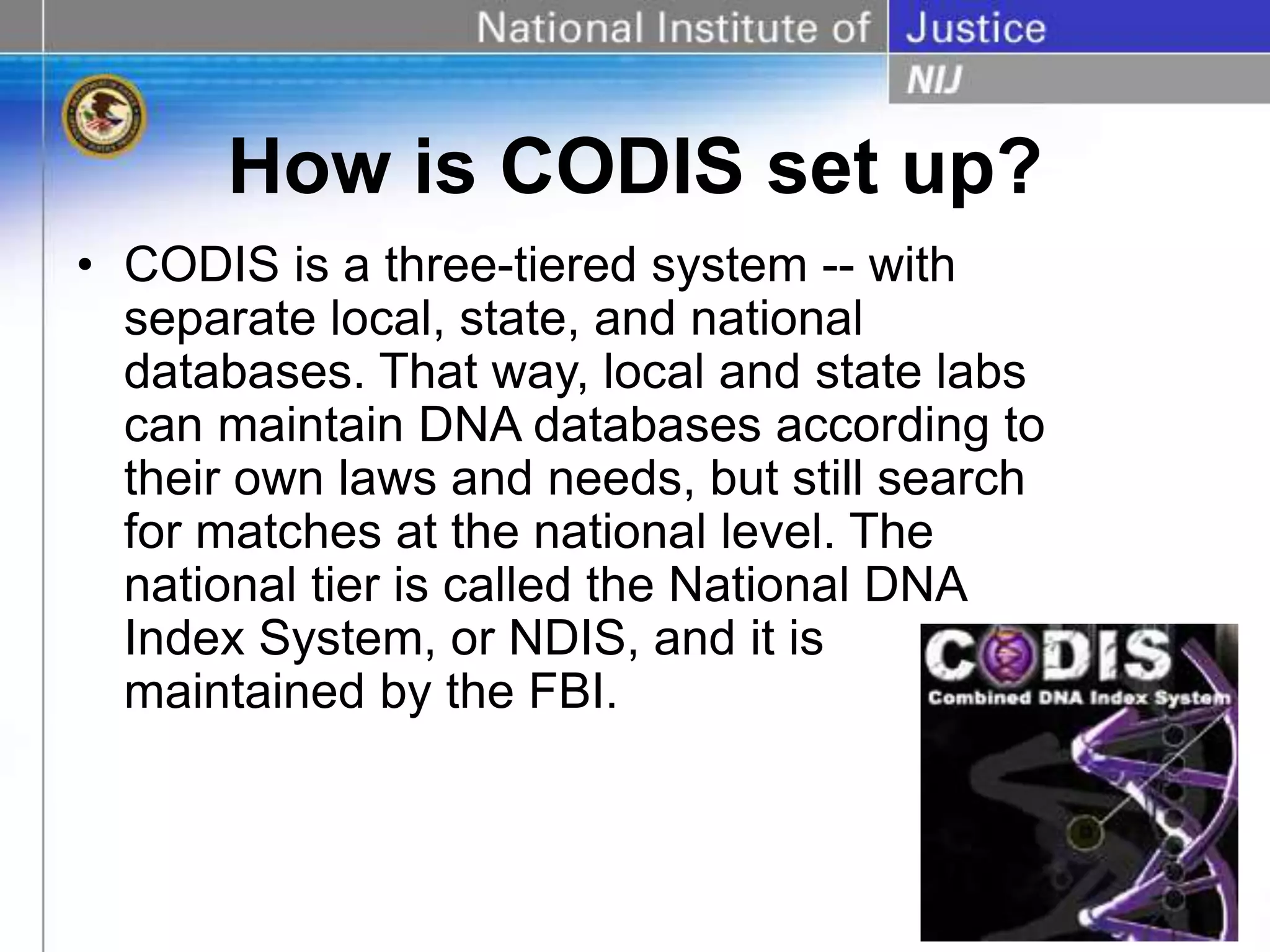 How is CODIS set up?
• CODIS is a three-tiered system -- with
separate local, state, and national
databases. That way, local and state labs
can maintain DNA databases according to
their own laws and needs, but still search
for matches at the national level. The
national tier is called the National DNA
Index System, or NDIS, and it is
maintained by the FBI.
 