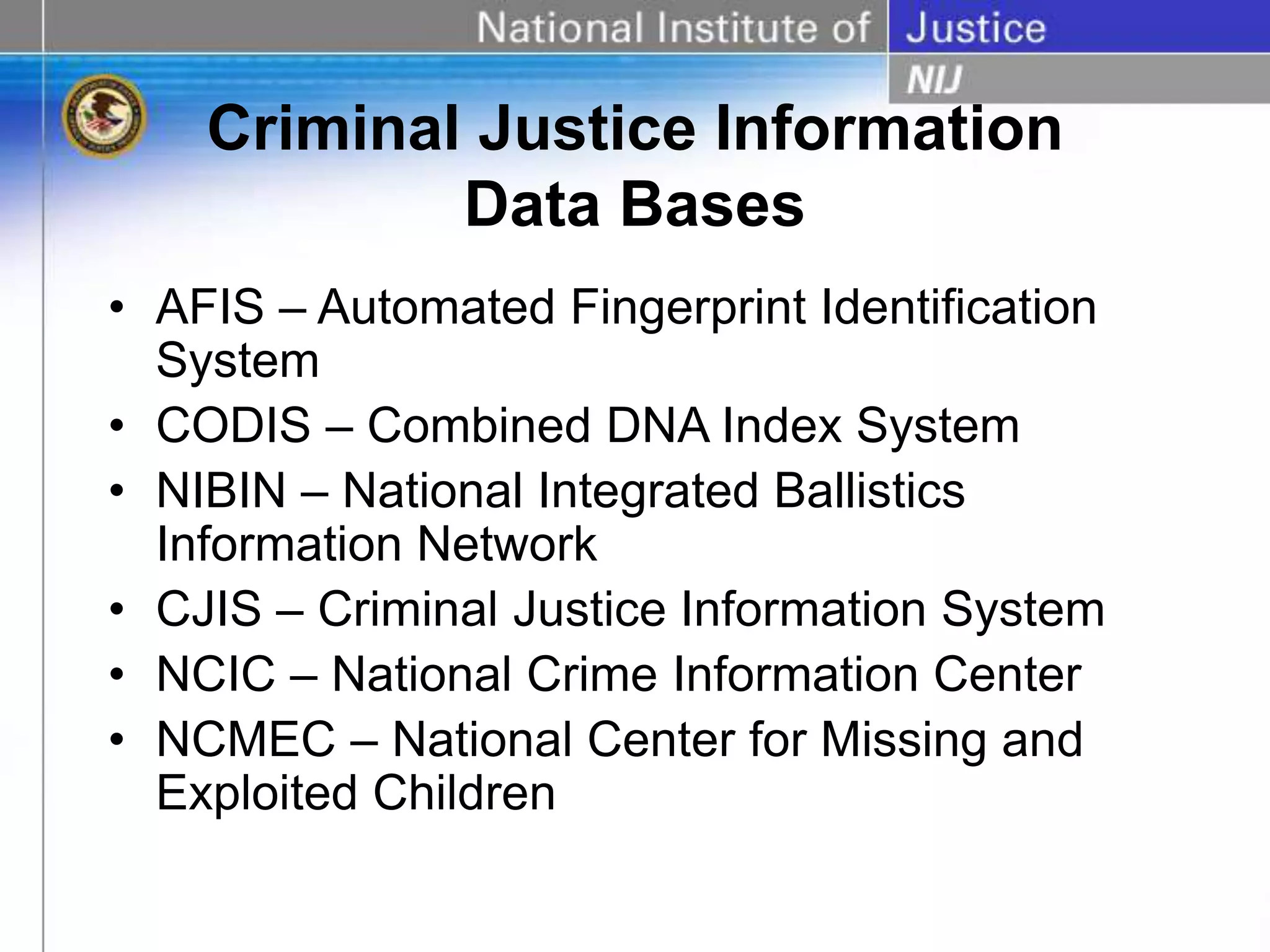 Criminal Justice Information
Data Bases
• AFIS – Automated Fingerprint Identification
System
• CODIS – Combined DNA Index System
• NIBIN – National Integrated Ballistics
Information Network
• CJIS – Criminal Justice Information System
• NCIC – National Crime Information Center
• NCMEC – National Center for Missing and
Exploited Children
 