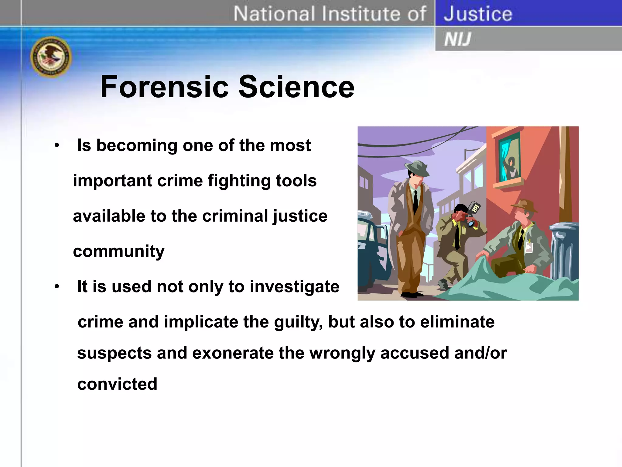 Forensic Science
• Is becoming one of the most
important crime fighting tools
available to the criminal justice
community
• It is used not only to investigate
crime and implicate the guilty, but also to eliminate
suspects and exonerate the wrongly accused and/or
convicted
 