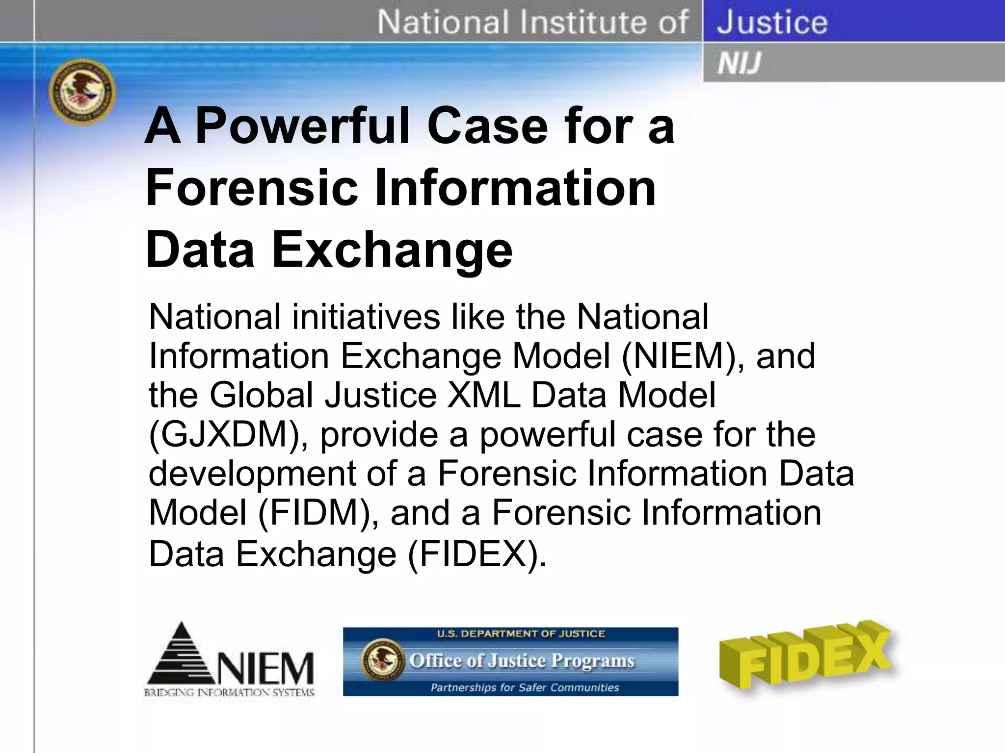 A Powerful Case for a
Forensic Information
Data Exchange
National initiatives like the National
Information Exchange Model (NIEM), and
the Global Justice XML Data Model
(GJXDM), provide a powerful case for the
development of a Forensic Information Data
Model (FIDM), and a Forensic Information
Data Exchange (FIDEX).
 